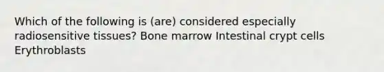 Which of the following is (are) considered especially radiosensitive tissues? Bone marrow Intestinal crypt cells Erythroblasts