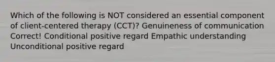 Which of the following is NOT considered an essential component of client-centered therapy (CCT)? Genuineness of communication Correct! Conditional positive regard Empathic understanding Unconditional positive regard