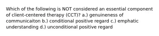 Which of the following is NOT considered an essential component of client-centered therapy (CCT)? a.) genuineness of communicaiton b.) conditional positive regard c.) emphatic understanding d.) unconditional positive regard