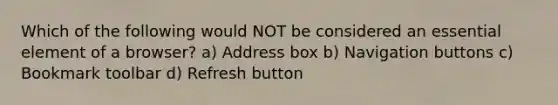 Which of the following would NOT be considered an essential element of a browser?​ a) Address box b) Navigation buttons c) Bookmark toolbar d) Refresh button