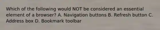 Which of the following would NOT be considered an essential element of a browser? A. Navigation buttons B. Refresh button C. Address box D. Bookmark toolbar