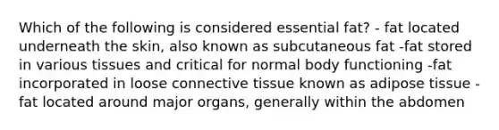 Which of the following is considered essential fat? - fat located underneath the skin, also known as subcutaneous fat -fat stored in various tissues and critical for normal body functioning -fat incorporated in loose connective tissue known as adipose tissue -fat located around major organs, generally within the abdomen