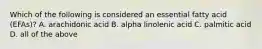 Which of the following is considered an essential fatty acid (EFAs)? A. arachidonic acid B. alpha linolenic acid C. palmitic acid D. all of the above