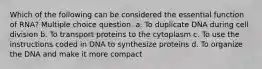 Which of the following can be considered the essential function of RNA? Multiple choice question. a. To duplicate DNA during cell division b. To transport proteins to the cytoplasm c. To use the instructions coded in DNA to synthesize proteins d. To organize the DNA and make it more compact