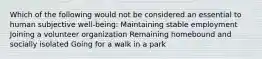 Which of the following would not be considered an essential to human subjective well-being: Maintaining stable employment Joining a volunteer organization Remaining homebound and socially isolated Going for a walk in a park