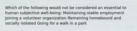 Which of the following would not be considered an essential to human subjective well-being: Maintaining stable employment Joining a volunteer organization Remaining homebound and socially isolated Going for a walk in a park