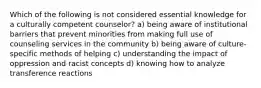 Which of the following is not considered essential knowledge for a culturally competent counselor? a) being aware of institutional barriers that prevent minorities from making full use of counseling services in the community b) being aware of culture-specific methods of helping c) understanding the impact of oppression and racist concepts d) knowing how to analyze transference reactions