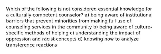 Which of the following is not considered essential knowledge for a culturally competent counselor? a) being aware of institutional barriers that prevent minorities from making full use of counseling services in the community b) being aware of culture-specific methods of helping c) understanding the impact of oppression and racist concepts d) knowing how to analyze transference reactions