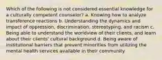 Which of the following is not considered essential knowledge for a culturally competent counselor? a. Knowing how to analyze transference reactions b. Understanding the dynamics and impact of oppression, discrimination, stereotyping, and racism c. Being able to understand the worldview of their clients, and learn about their clients' cultural background d. Being aware of institutional barriers that prevent minorities from utilizing the mental health services available in their community