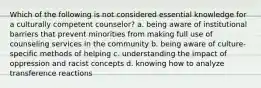 Which of the following is not considered essential knowledge for a culturally competent counselor? a. being aware of institutional barriers that prevent minorities from making full use of counseling services in the community b. being aware of culture-specific methods of helping c. understanding the impact of oppression and racist concepts d. knowing how to analyze transference reactions