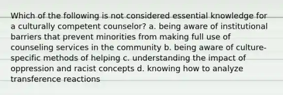 Which of the following is not considered essential knowledge for a culturally competent counselor? a. being aware of institutional barriers that prevent minorities from making full use of counseling services in the community b. being aware of culture-specific methods of helping c. understanding the impact of oppression and racist concepts d. knowing how to analyze transference reactions