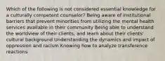 Which of the following is not considered essential knowledge for a culturally competent counselor?​ Being aware of institutional barriers that prevent minorities from utilizing the mental health services available in their community Being able to understand the worldview of their clients, and learn about their clients' cultural background Understanding the dynamics and impact of oppression and racism Knowing how to analyze transference reactions