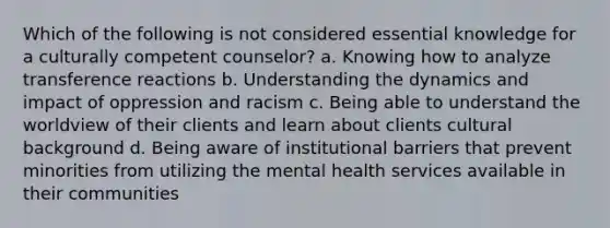 Which of the following is not considered essential knowledge for a culturally competent counselor? a. Knowing how to analyze transference reactions b. Understanding the dynamics and impact of oppression and racism c. Being able to understand the worldview of their clients and learn about clients cultural background d. Being aware of institutional barriers that prevent minorities from utilizing the mental health services available in their communities