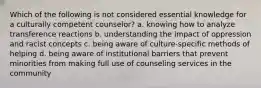 Which of the following is not considered essential knowledge for a culturally competent counselor? a. knowing how to analyze transference reactions b. understanding the impact of oppression and racist concepts c. being aware of culture-specific methods of helping d. being aware of institutional barriers that prevent minorities from making full use of counseling services in the community