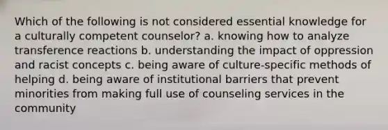 Which of the following is not considered essential knowledge for a culturally competent counselor? a. knowing how to analyze transference reactions b. understanding the impact of oppression and racist concepts c. being aware of culture-specific methods of helping d. being aware of institutional barriers that prevent minorities from making full use of counseling services in the community