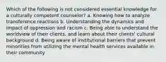 Which of the following is not considered essential knowledge for a culturally competent counselor? a. Knowing how to analyze transference reactions b. Understanding the dynamics and impact of oppression and racism c. Being able to understand the worldview of their clients, and learn about their clients' cultural background d. Being aware of institutional barriers that prevent minorities from utilizing the mental health services available in their community