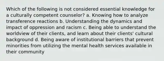 Which of the following is not considered essential knowledge for a culturally competent counselor? a. Knowing how to analyze transference reactions b. Understanding the dynamics and impact of oppression and racism c. Being able to understand the worldview of their clients, and learn about their clients' cultural background d. Being aware of institutional barriers that prevent minorities from utilizing the mental health services available in their community