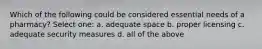 Which of the following could be considered essential needs of a pharmacy? Select one: a. adequate space b. proper licensing c. adequate security measures d. all of the above