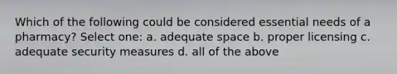 Which of the following could be considered essential needs of a pharmacy? Select one: a. adequate space b. proper licensing c. adequate security measures d. all of the above