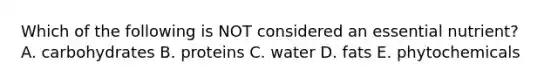 Which of the following is NOT considered an essential nutrient? A. carbohydrates B. proteins C. water D. fats E. phytochemicals