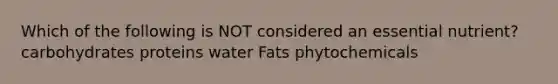 Which of the following is NOT considered an essential nutrient? carbohydrates proteins water Fats phytochemicals