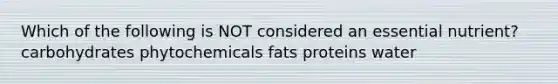 Which of the following is NOT considered an essential nutrient? carbohydrates phytochemicals fats proteins water