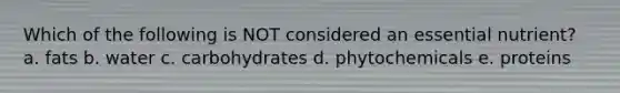 Which of the following is NOT considered an essential nutrient? a. fats b. water c. carbohydrates d. phytochemicals e. proteins