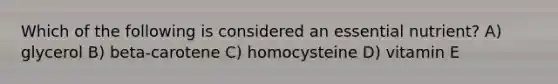 Which of the following is considered an essential nutrient? A) glycerol B) beta-carotene C) homocysteine D) vitamin E
