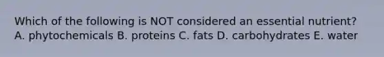 Which of the following is NOT considered an essential nutrient? A. phytochemicals B. proteins C. fats D. carbohydrates E. water