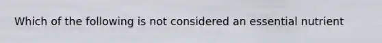 Which of the following is not considered an essential nutrient