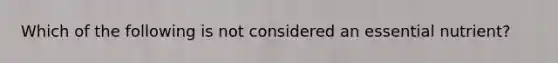 Which of the following is not considered an essential nutrient?