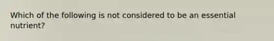 Which of the following is not considered to be an essential nutrient?