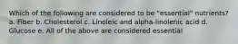Which of the following are considered to be "essential" nutrients? a. Fiber b. Cholesterol c. Linoleic and alpha-linolenic acid d. Glucose e. All of the above are considered essential