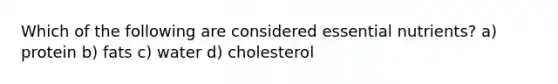 Which of the following are considered essential nutrients? a) protein b) fats c) water d) cholesterol