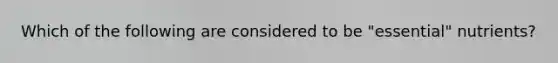 Which of the following are considered to be "essential" nutrients?