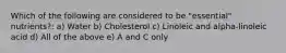Which of the following are considered to be "essential" nutrients?: a) Water b) Cholesterol c) Linoleic and alpha-linoleic acid d) All of the above e) A and C only