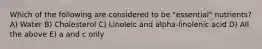 Which of the following are considered to be "essential" nutrients? A) Water B) Cholesterol C) Linoleic and alpha-linolenic acid D) All the above E) a and c only