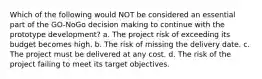 Which of the following would NOT be considered an essential part of the GO-NoGo decision making to continue with the prototype development? a. The project risk of exceeding its budget becomes high. b. The risk of missing the delivery date. c. The project must be delivered at any cost. d. The risk of the project failing to meet its target objectives.