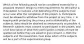 Which of the following would not be considered essential for a proposed research design to meet requirements for ethicality? a. If deception is involved, a full debriefing of the subjects must occur soon after the completion of the project. b. Participants must be allowed to withdraw from the project at any time. c. In keeping with protecting the privacy and confidentiality of the subjects, data should be obtained as anonymously as possible. d. Research subjects must consent to participate in the project, and a full description of what their participation consists of must be spelled out before they are asked to give consent. e. Both the subjects and the researchers must know which of the subjects will be a part of the experimental group.