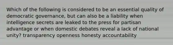 Which of the following is considered to be an essential quality of democratic governance, but can also be a liability when intelligence secrets are leaked to the press for partisan advantage or when domestic debates reveal a lack of national unity? transparency openness honesty accountability