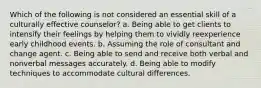 Which of the following is not considered an essential skill of a culturally effective counselor? a. Being able to get clients to intensify their feelings by helping them to vividly reexperience early childhood events. b. Assuming the role of consultant and change agent. c. Being able to send and receive both verbal and nonverbal messages accurately. d. Being able to modify techniques to accommodate cultural differences.