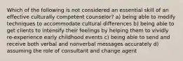 Which of the following is not considered an essential skill of an effective culturally competent counselor? a) being able to modify techniques to accommodate cultural differences b) being able to get clients to intensify their feelings by helping them to vividly re-experience early childhood events c) being able to send and receive both verbal and nonverbal messages accurately d) assuming the role of consultant and change agent