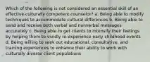 Which of the following is not considered an essential skill of an effective culturally competent counselor? a. Being able to modify techniques to accommodate cultural differences b. Being able to send and receive both verbal and nonverbal messages accurately c. Being able to get clients to intensify their feelings by helping them to vividly re-experience early childhood events d. Being willing to seek out educational, consultative, and training experiences to enhance their ability to work with culturally diverse client populations