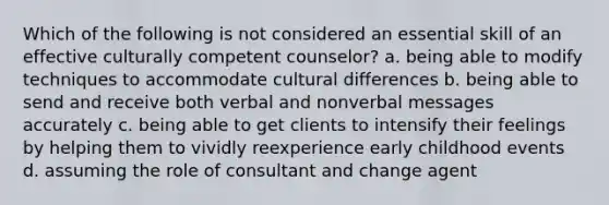 Which of the following is not considered an essential skill of an effective culturally competent counselor? a. being able to modify techniques to accommodate cultural differences b. being able to send and receive both verbal and nonverbal messages accurately c. being able to get clients to intensify their feelings by helping them to vividly reexperience early childhood events d. assuming the role of consultant and change agent