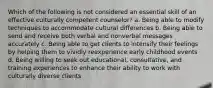 Which of the following is not considered an essential skill of an effective culturally competent counselor? a. Being able to modify techniques to accommodate cultural differences b. Being able to send and receive both verbal and nonverbal messages accurately c. Being able to get clients to intensify their feelings by helping them to vividly reexperience early childhood events d. Being willing to seek out educational, consultative, and training experiences to enhance their ability to work with culturally diverse clients