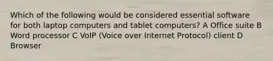 Which of the following would be considered essential software for both laptop computers and tablet computers? A Office suite B Word processor C VoIP (Voice over Internet Protocol) client D Browser