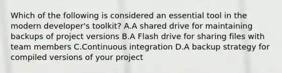 Which of the following is considered an essential tool in the modern developer's toolkit? A.A shared drive for maintaining backups of project versions B.A Flash drive for sharing files with team members C.Continuous integration D.A backup strategy for compiled versions of your project