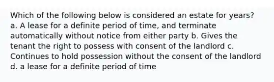 Which of the following below is considered an estate for years? a. A lease for a definite period of time, and terminate automatically without notice from either party b. Gives the tenant the right to possess with consent of the landlord c. Continues to hold possession without the consent of the landlord d. a lease for a definite period of time