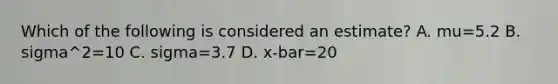 Which of the following is considered an estimate? A. mu=5.2 B. sigma^2=10 C. sigma=3.7 D. x-bar=20