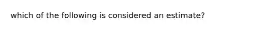 which of the following is considered an estimate?